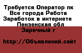 Требуется Оператор пк - Все города Работа » Заработок в интернете   . Пензенская обл.,Заречный г.